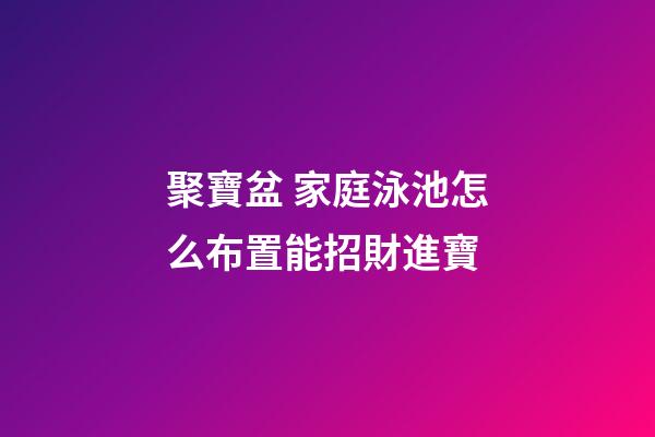 聚寶盆 家庭泳池怎么布置能招財進寶